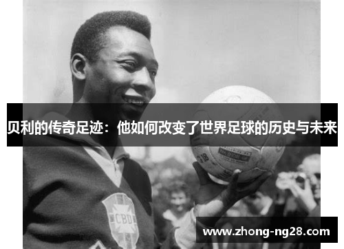 贝利的传奇足迹:他如何改变了世界足球的历史与未来 贝利的传奇足迹:他如何改变了世界足球的历史与未来