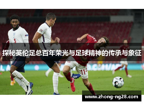 探秘英伦足总百年荣光与足球精神的传承与象征 探秘英伦足总百年荣光与足球精神的传承与象征