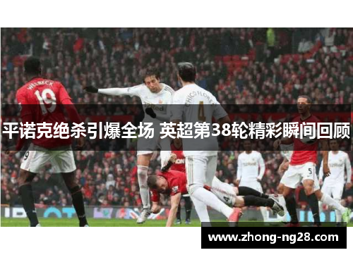 平诺克绝杀引爆全场 英超第38轮精彩瞬间回顾