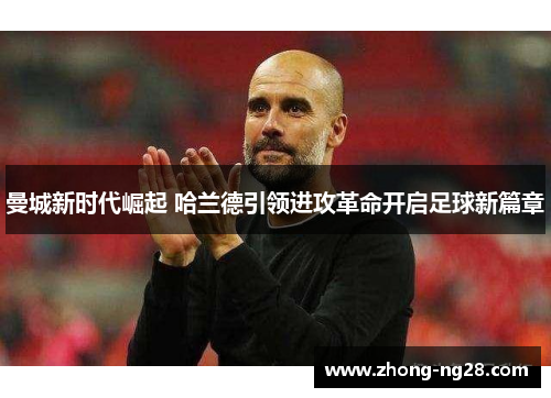 曼城新时代崛起 哈兰德引领进攻革命开启足球新篇章 曼城新时代崛起 哈兰德引领进攻革命开启足球新篇章