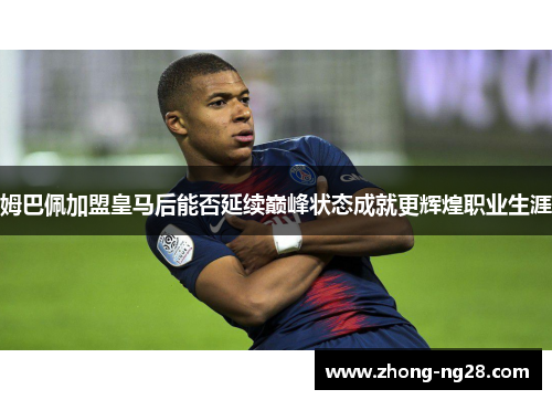 姆巴佩加盟皇马后能否延续巅峰状态成就更辉煌职业生涯