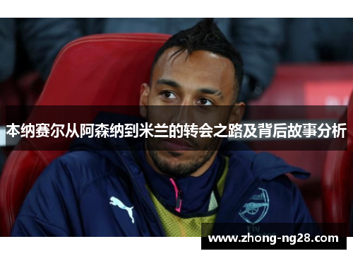 本纳赛尔从阿森纳到米兰的转会之路及背后故事分析