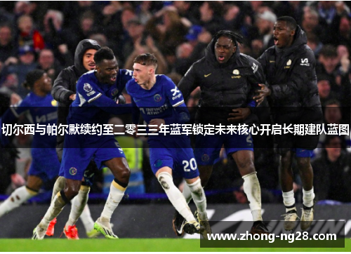 切尔西与帕尔默续约至二零三三年蓝军锁定未来核心开启长期建队蓝图 切尔西与帕尔默续约至二零三三年蓝军锁定未来核心开启长期建队蓝图