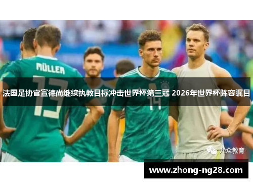 法国足协官宣德尚继续执教目标冲击世界杯第三冠 2026年世界杯阵容瞩目