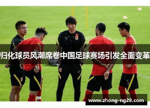 归化球员风潮席卷中国足球赛场引发全面变革