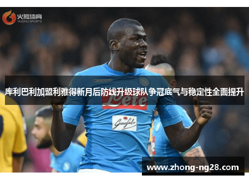 库利巴利加盟利雅得新月后防线升级球队争冠底气与稳定性全面提升
