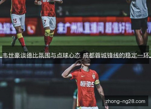 韦世豪谈德比氛围与点球心态 成都蓉城锋线的稳定一环